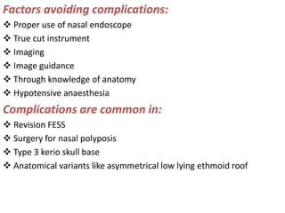 Factors avoiding complications:
 Proper use of nasal endoscope
 True cut instrument
 Imaging
 Image guidance
 Through knowledge of anatomy
 Hypotensive anaesthesia
Complications are common in:
 Revision FESS
 Surgery for nasal polyposis
 Type 3 kerio skull base
 Anatomical variants like asymmetrical low lying ethmoid roof
 
