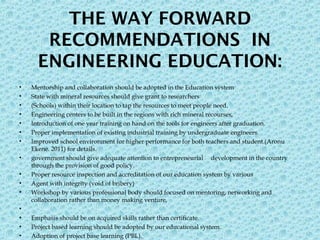 THE WAY FORWARD
RECOMMENDATIONS IN
ENGINEERING EDUCATION:
• Mentorship and collaboration should be adopted in the Education system
• State with mineral resources should give grant to researchers
• (Schools) within their location to tap the resources to meet people need.
• Engineering centers to be built in the regions with rich mineral recourses,
• Introduction of one year training on hand on the tools for engineers after graduation.
• Proper implementation of existing industrial training by undergraduate engineers.
• Improved school environment for higher performance for both teachers and student.(Aronu
Ekene. 2011) for details.
• government should give adequate attention to entrepreneurial development in the country
through the provision of good policy.
• Proper resource inspection and accreditation of our education system by various
• Agent with integrity (void of bribery)
• Workshop by various professional body should focused on mentoring, networking and
collaboration rather than money making venture,
•  
• Emphasis should be on acquired skills rather than certificate.
• Project based learning should be adopted by our educational system.
• Adoption of project base learning (PBL).
 