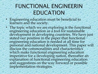 FUNCTIONAL ENGINEERIN
EDUCATION
• Engineering education must be beneficial to
learners and the society.
• The topic which we are exploring is the functional
engineering education as a tool for sustainable
development in developing countries. We have just
stated our position in the paper that functional
engineering education is needed at all time for
personal and national development. This paper will
discuss the commonalities and characteristics
which make functional engineering education
imperative for a developing nation, thereafter an
explanation of functional engineering education
and suggestions on the way forward or possible
implementation strategies. 
 