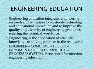 ENGINEERING EDUCATION
• Engineering education integrates engineering
research and education to accelerate technology
and educational innovation and to improve the
quality and diversity of engineering graduates
entering the technical workforce.
• Engineering is the application of scientific
knowledge to solving problem in the real world.
• ENGINEER – CONCIEVE – DESIGN –
IMPLIMENT- OPERATE PRODUCTS-
PROCESSES SYSTEM. Hence need for functional
engineering education.
5
 