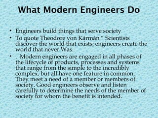 What Modern Engineers Do
• Engineers build things that serve society
• To quote Theodore von Kármán “ Scientists
discover the world that exists; engineers create the
world that never Was.
• . Modern engineers are engaged in all phases of
the lifecycle of products, processes and systems
that range from the simple to the incredibly
complex, but all have one feature in common.
They meet a need of a member or members of
society. Good engineers observe and listen
carefully to determine the needs of the member of
society for whom the benefit is intended.
 