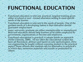 FUNCTIONAL EDUCATION
• Functional education is relevant, practical, targeted training given
either in school or non – formal education setting to meet specific
needs of the learner.
• Functional education is relevant to the needs of people. One of the
greatest needs of a developing nation is that education should
guarantee employment.
• many university graduate are either unemployable or unemployed.
Relevant education should help learners to be either employed by
government, organizations or become self employed.
• Functional educational is practical; it adopts hands on approach
(Nebo Chinedu, 2008).. All too often the educational system has
been all theoretical, abstract and based on rote memorization. How
can engineering be taught without exposing student to the practical
aspect? Some schools and students opt for alternative to practical’s
in which they memorize materials and results as performed by
others.
 