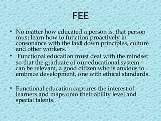 FEE
• No matter how educated a person is, that person
must learn how to function proactively in
consonance with the laid down principles, culture
and other workers.
• Functional education must deal with the mindset
so that the graduate of our educational system
can be relevant, a good citizen who is anxious to
embrace development, one with ethical standards.
• Functional education captures the interest of
learners and maps onto their ability level and
special talents.
 