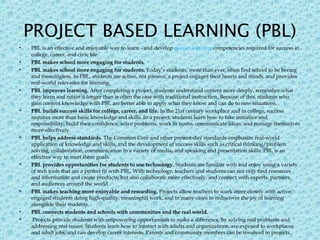 PROJECT BASED LEARNING (PBL)
• PBL is an effective and enjoyable way to learn - and develop deeper learning competencies required for success in
college, career, and civic life.
• PBL makes school more engaging for students.
• PBL makes school more engaging for students. Today’s students, more than ever, often find school to be boring
and meaningless. In PBL, students are active, not passive; a project engages their hearts and minds, and provides
real-world relevance for learning.
• PBL improves learning. After completing a project, students understand content more deeply, remember what
they learn and retain it longer than is often the case with traditional instruction. Because of this, students who
gain content knowledge with PBL are better able to apply what they know and can do to new situations.
• PBL builds success skills for college, career, and life. In the 21st century workplace and in college, success
requires more than basic knowledge and skills. In a project, students learn how to take initiative and
responsibility, build their confidence, solve problems, work in teams, communicate ideas, and manage themselves
more effectively.
• PBL helps address standards. The Common Core and other present-day standards emphasize real-world
application of knowledge and skills, and the development of success skills such as critical thinking/problem
solving, collaboration, communication in a variety of media, and speaking and presentation skills. PBL is an
effective way to meet these goals.
• PBL provides opportunities for students to use technology. Students are familiar with and enjoy using a variety
of tech tools that are a perfect fit with PBL. With technology, teachers and students can not only find resources
and information and create products, but also collaborate more effectively, and connect with experts, partners,
and audiences around the world.
• PBL makes teaching more enjoyable and rewarding. Projects allow teachers to work more closely with active,
engaged students doing high-quality, meaningful work, and in many cases to rediscover the joy of learning
alongside their students.
• PBL connects students and schools with communities and the real world.
• Projects provide students with empowering opportunities to make a difference, by solving real problems and
addressing real issues. Students learn how to interact with adults and organizations, are exposed to workplaces
and adult jobs, and can develop career interests. Parents and community members can be involved in projects.
 