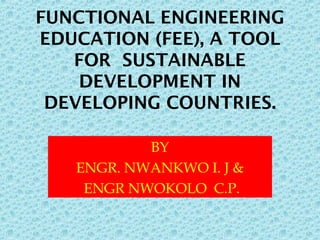 FUNCTIONAL ENGINEERING
EDUCATION (FEE), A TOOL
FOR SUSTAINABLE
DEVELOPMENT IN
DEVELOPING COUNTRIES.
BY
ENGR. NWANKWO I. J &
ENGR NWOKOLO C.P.
 