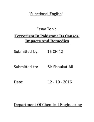 “Functional English”
Essay Topic:
Terrorism In Pakistan: Its Causes,
Impacts And Remedies
Submitted by: 16 CH 42
Submitted to: Sir Shoukat Ali
Date: 12 - 10 - 2016
Department Of Chemical Engineering
 