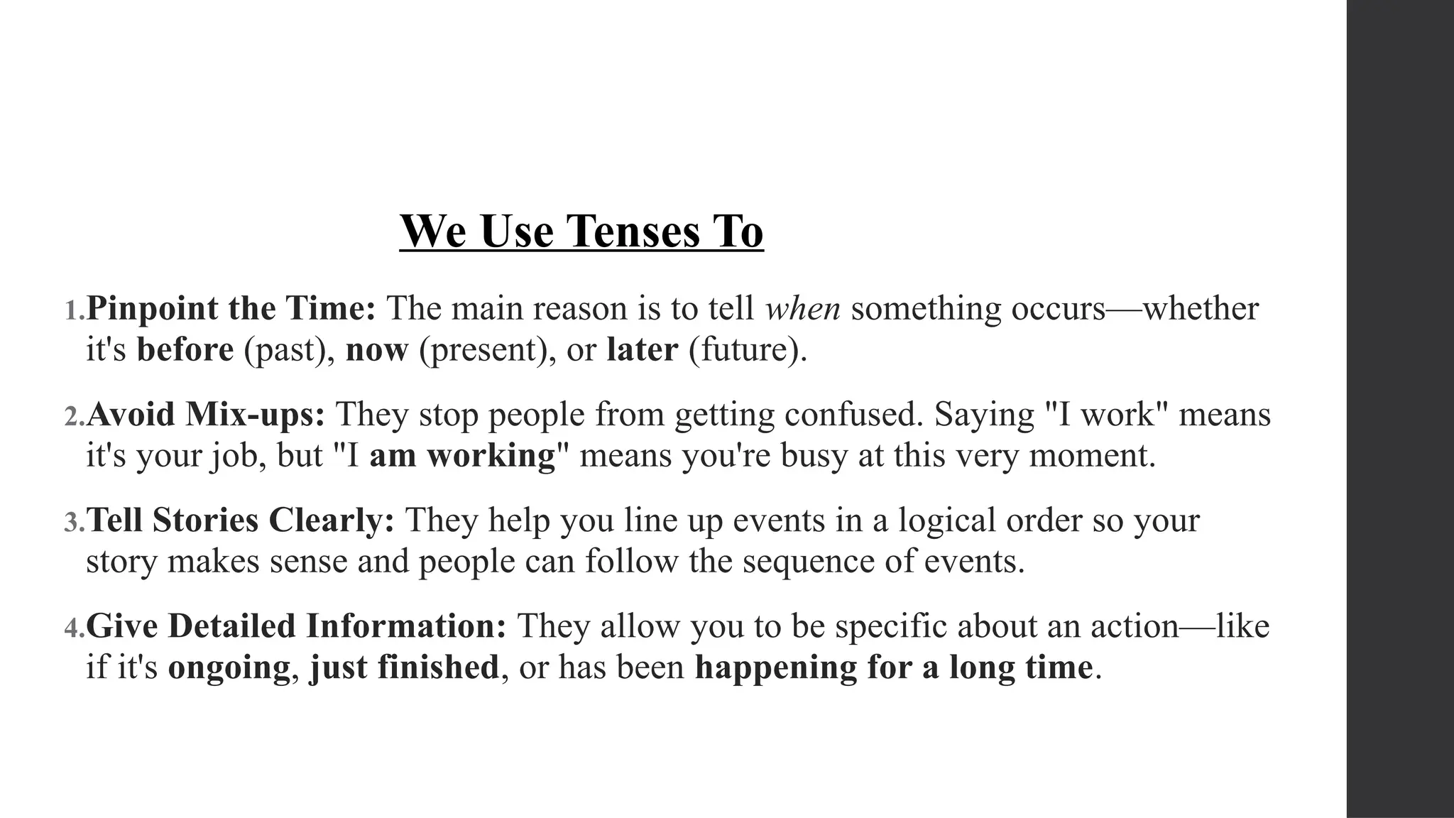 1.Pinpoint the Time: The main reason is to tell when something occurs—whether
it's before (past), now (present), or later (future).
2.Avoid Mix-ups: They stop people from getting confused. Saying "I work" means
it's your job, but "I am working" means you're busy at this very moment.
3.Tell Stories Clearly: They help you line up events in a logical order so your
story makes sense and people can follow the sequence of events.
4.Give Detailed Information: They allow you to be specific about an action—like
if it's ongoing, just finished, or has been happening for a long time.
We Use Tenses To
 