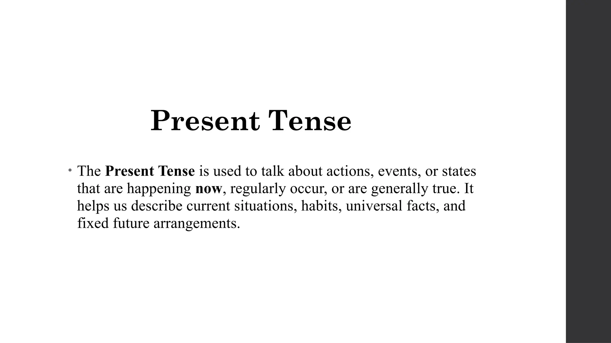 Present Tense
• The Present Tense is used to talk about actions, events, or states
that are happening now, regularly occur, or are generally true. It
helps us describe current situations, habits, universal facts, and
fixed future arrangements.
 