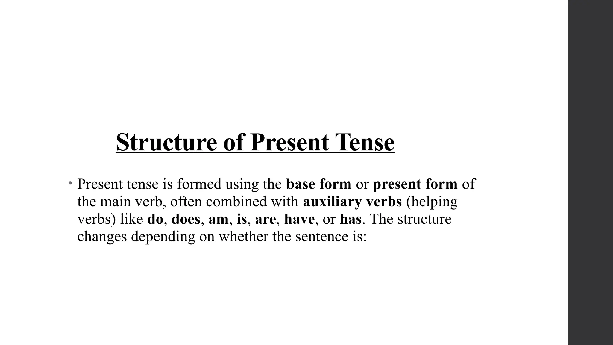 Structure of Present Tense
• Present tense is formed using the base form or present form of
the main verb, often combined with auxiliary verbs (helping
verbs) like do, does, am, is, are, have, or has. The structure
changes depending on whether the sentence is:
 
