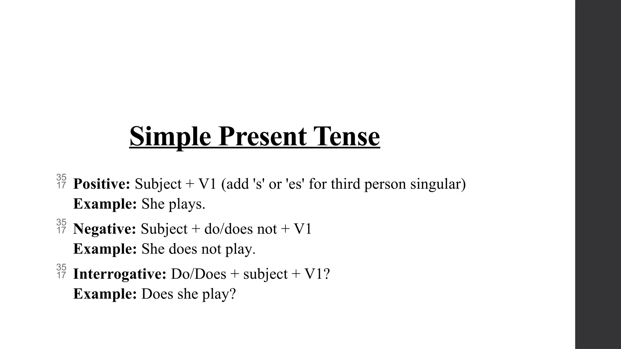 Simple Present Tense
 Positive: Subject + V1 (add 's' or 'es' for third person singular)
Example: She plays.
 Negative: Subject + do/does not + V1
Example: She does not play.
 Interrogative: Do/Does + subject + V1?
Example: Does she play?
 