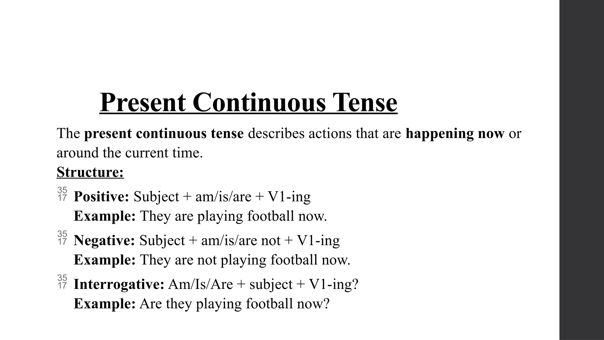 Present Continuous Tense
The present continuous tense describes actions that are happening now or
around the current time.
Structure:
 Positive: Subject + am/is/are + V1-ing
Example: They are playing football now.
 Negative: Subject + am/is/are not + V1-ing
Example: They are not playing football now.
 Interrogative: Am/Is/Are + subject + V1-ing?
Example: Are they playing football now?
 
