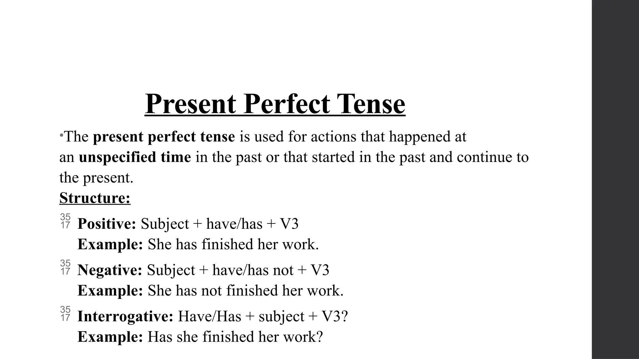 Present Perfect Tense
•The present perfect tense is used for actions that happened at
an unspecified time in the past or that started in the past and continue to
the present.
Structure:
 Positive: Subject + have/has + V3
Example: She has finished her work.
 Negative: Subject + have/has not + V3
Example: She has not finished her work.
 Interrogative: Have/Has + subject + V3?
Example: Has she finished her work?
 