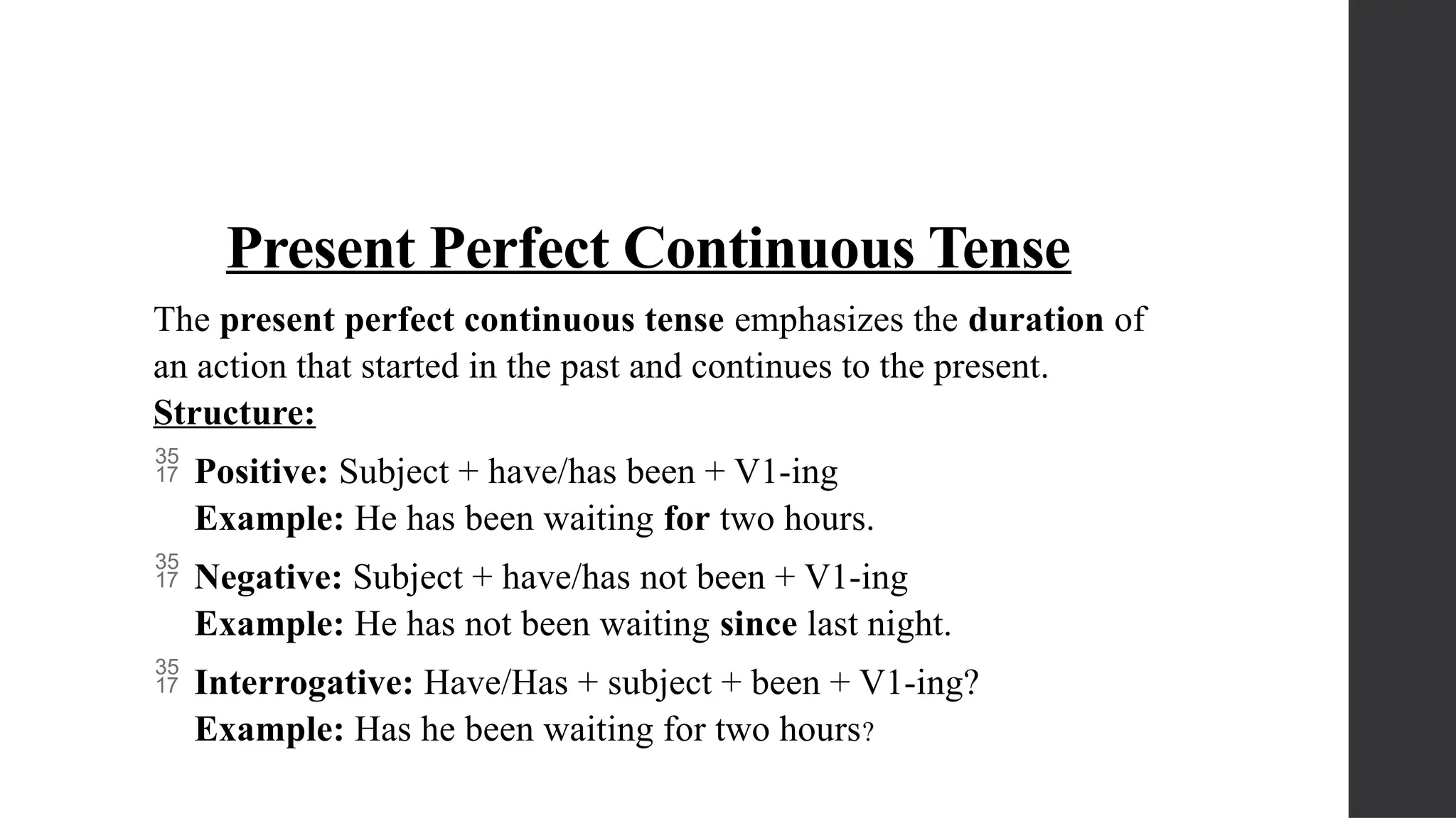 Present Perfect Continuous Tense
The present perfect continuous tense emphasizes the duration of
an action that started in the past and continues to the present.
Structure:
 Positive: Subject + have/has been + V1-ing
Example: He has been waiting for two hours.
 Negative: Subject + have/has not been + V1-ing
Example: He has not been waiting since last night.
 Interrogative: Have/Has + subject + been + V1-ing?
Example: Has he been waiting for two hours?
 