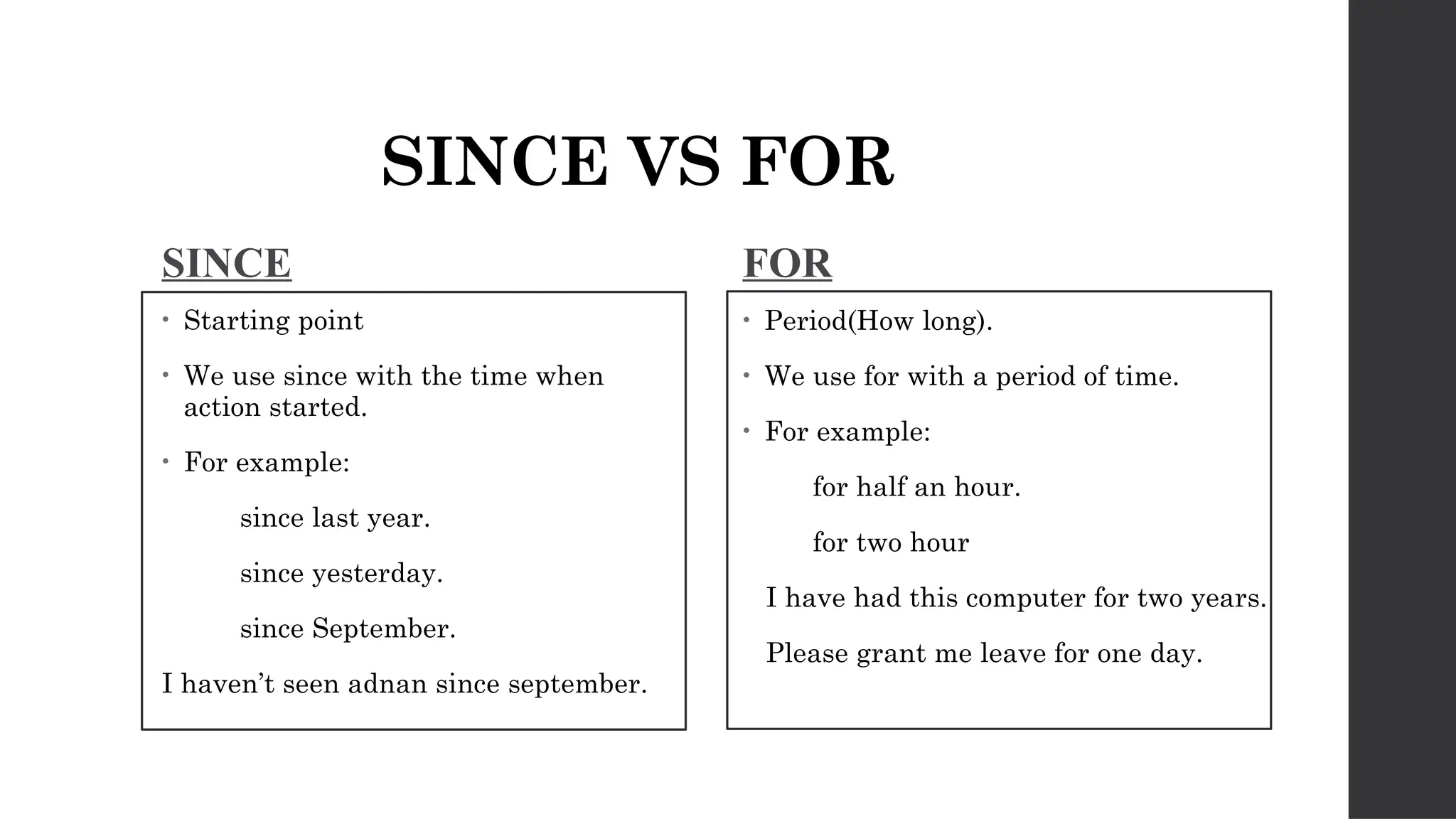 SINCE VS FOR
SINCE
• Starting point
• We use since with the time when
action started.
• For example:
since last year.
since yesterday.
since September.
I haven’t seen adnan since september.
FOR
• Period(How long).
• We use for with a period of time.
• For example:
for half an hour.
for two hour
I have had this computer for two years.
Please grant me leave for one day.
 