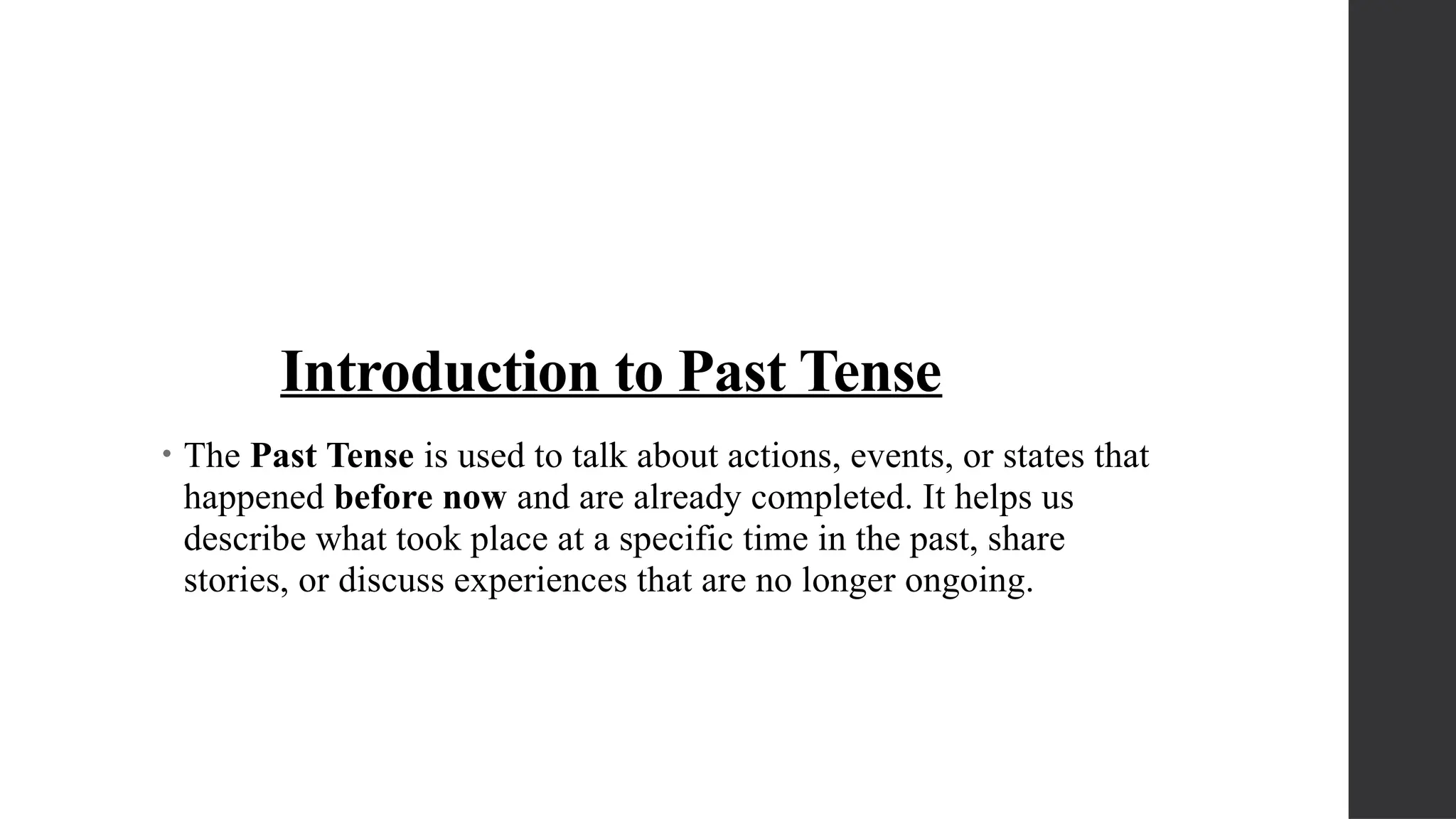 Introduction to Past Tense
• The Past Tense is used to talk about actions, events, or states that
happened before now and are already completed. It helps us
describe what took place at a specific time in the past, share
stories, or discuss experiences that are no longer ongoing.
 