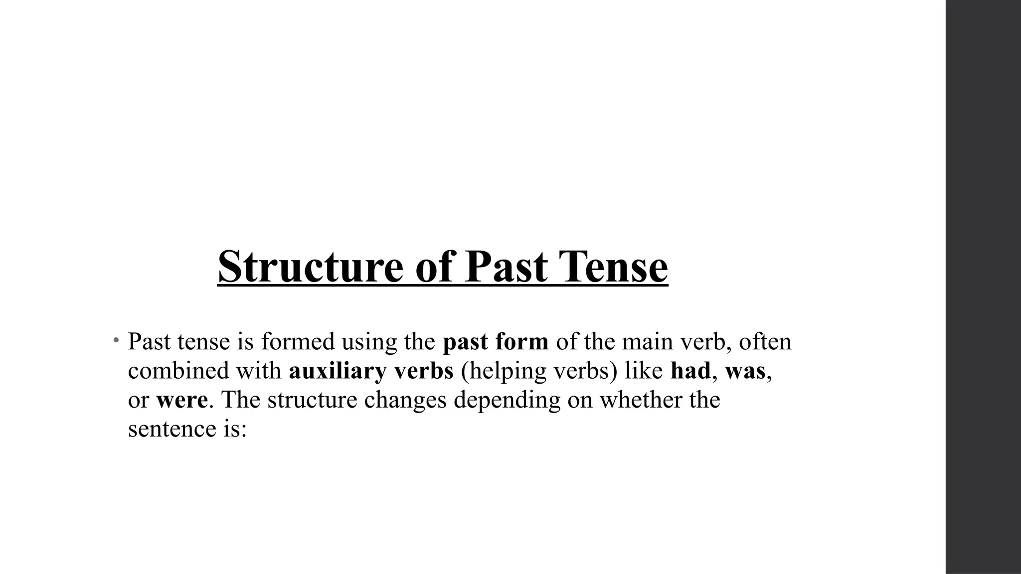 Structure of Past Tense
• Past tense is formed using the past form of the main verb, often
combined with auxiliary verbs (helping verbs) like had, was,
or were. The structure changes depending on whether the
sentence is:
 