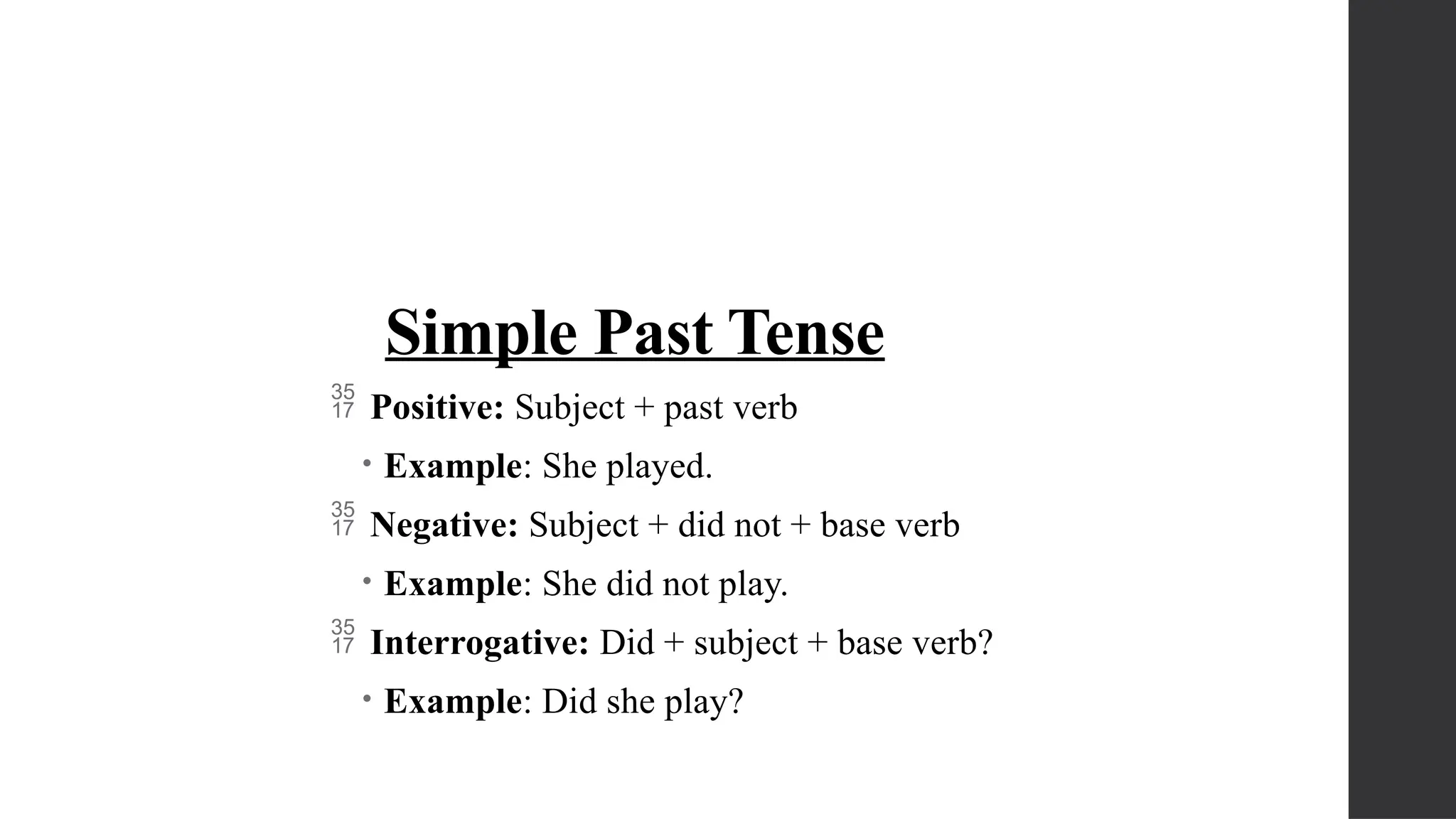 Simple Past Tense
 Positive: Subject + past verb
• Example: She played.
 Negative: Subject + did not + base verb
• Example: She did not play.
 Interrogative: Did + subject + base verb?
• Example: Did she play?
 