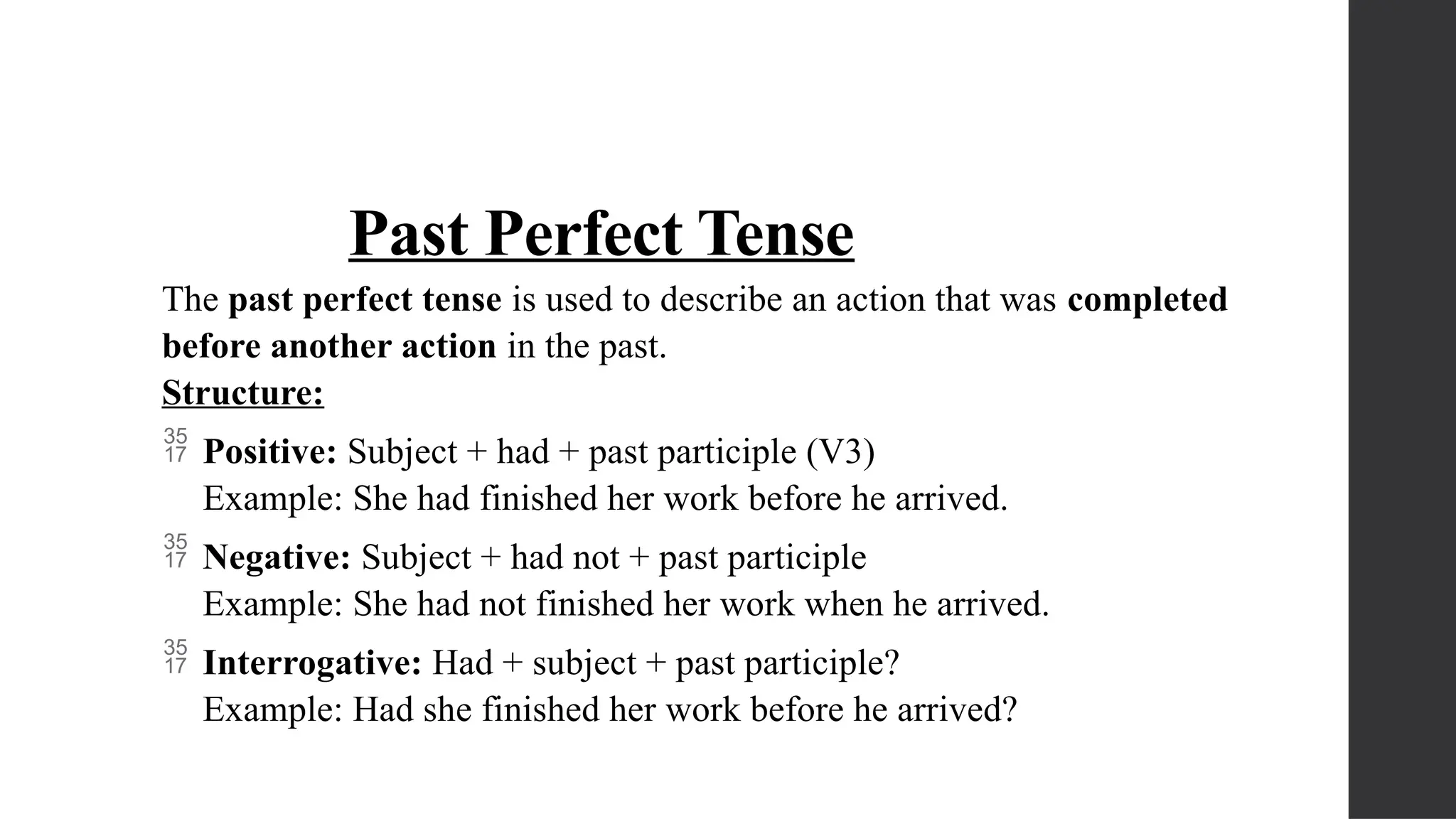 Past Perfect Tense
The past perfect tense is used to describe an action that was completed
before another action in the past.
Structure:
 Positive: Subject + had + past participle (V3)
Example: She had finished her work before he arrived.
 Negative: Subject + had not + past participle
Example: She had not finished her work when he arrived.
 Interrogative: Had + subject + past participle?
Example: Had she finished her work before he arrived?
 