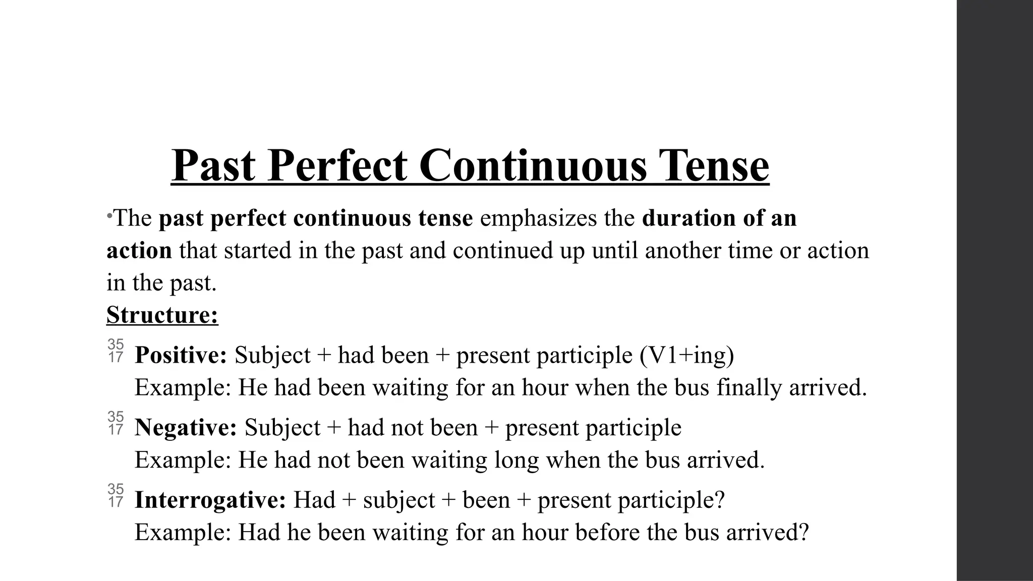 Past Perfect Continuous Tense
•The past perfect continuous tense emphasizes the duration of an
action that started in the past and continued up until another time or action
in the past.
Structure:
 Positive: Subject + had been + present participle (V1+ing)
Example: He had been waiting for an hour when the bus finally arrived.
 Negative: Subject + had not been + present participle
Example: He had not been waiting long when the bus arrived.
 Interrogative: Had + subject + been + present participle?
Example: Had he been waiting for an hour before the bus arrived?
 