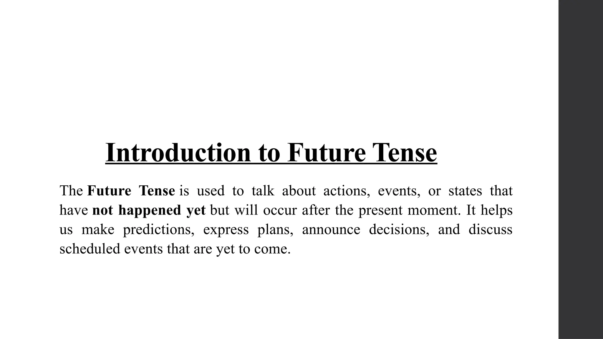 Introduction to Future Tense
The Future Tense is used to talk about actions, events, or states that
have not happened yet but will occur after the present moment. It helps
us make predictions, express plans, announce decisions, and discuss
scheduled events that are yet to come.
 