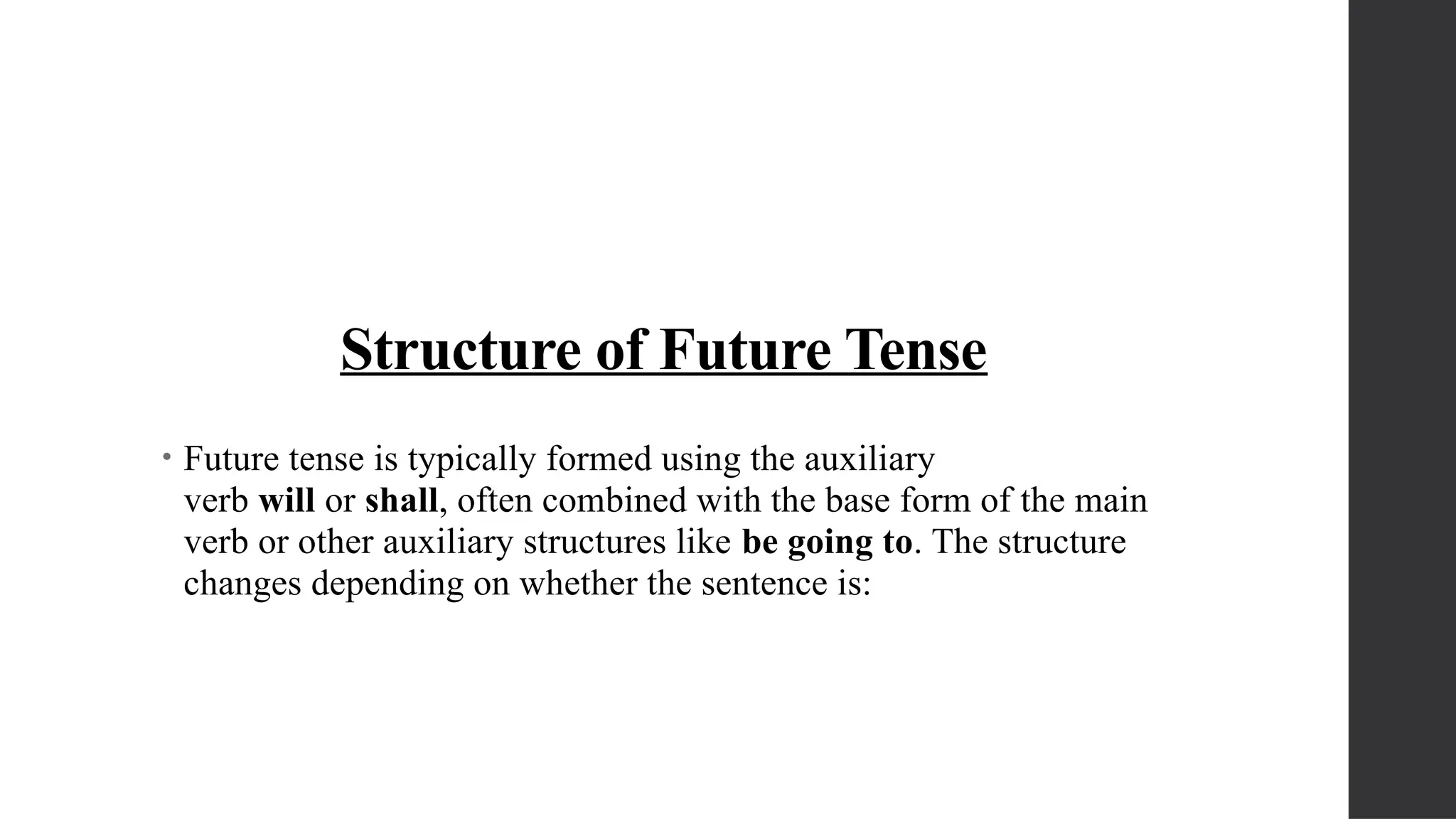 Structure of Future Tense
• Future tense is typically formed using the auxiliary
verb will or shall, often combined with the base form of the main
verb or other auxiliary structures like be going to. The structure
changes depending on whether the sentence is:
 