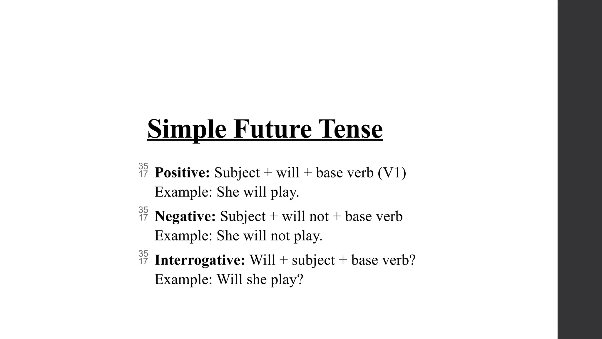 Simple Future Tense
 Positive: Subject + will + base verb (V1)
Example: She will play.
 Negative: Subject + will not + base verb
Example: She will not play.
 Interrogative: Will + subject + base verb?
Example: Will she play?
 