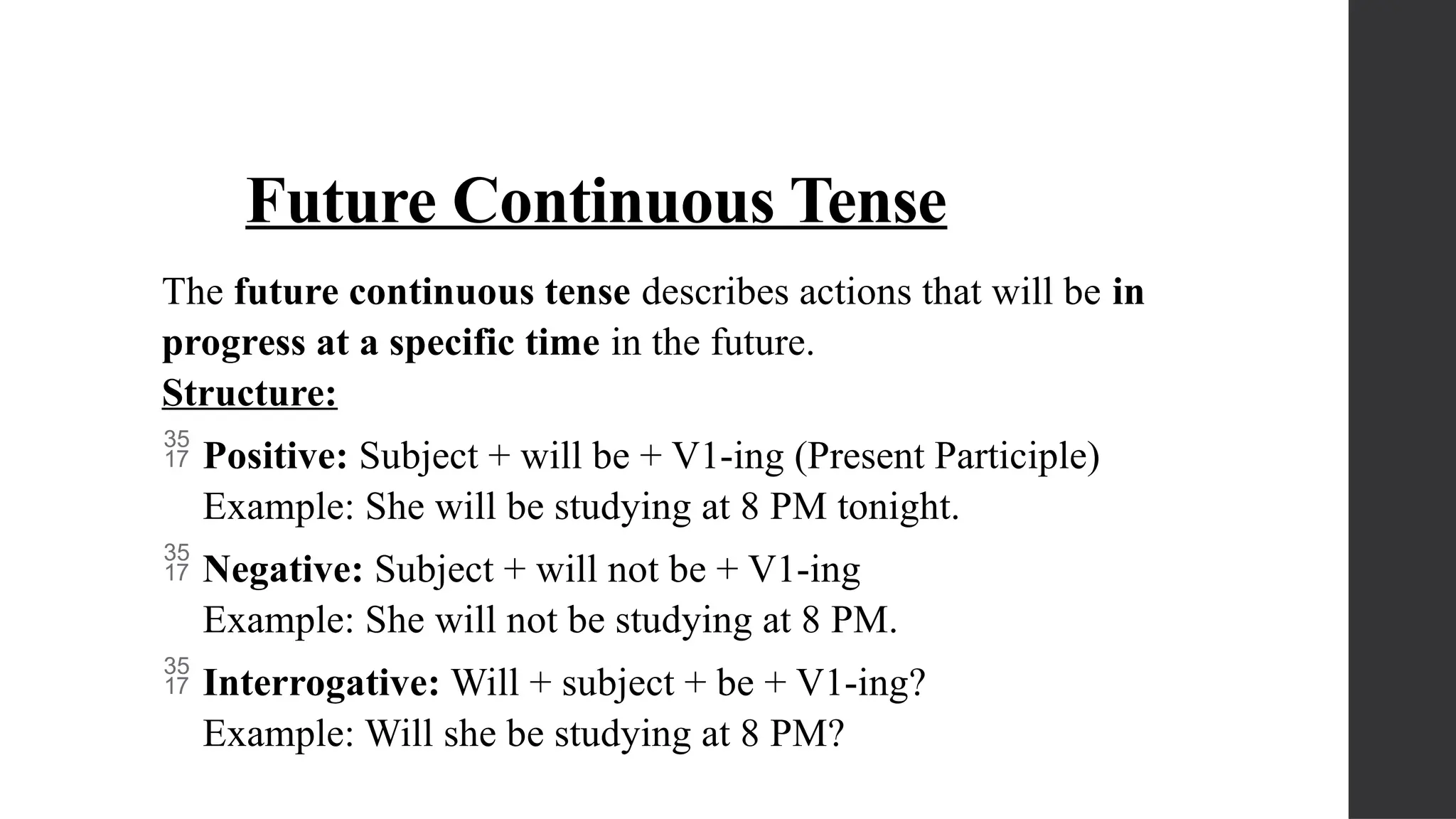 Future Continuous Tense
The future continuous tense describes actions that will be in
progress at a specific time in the future.
Structure:
 Positive: Subject + will be + V1-ing (Present Participle)
Example: She will be studying at 8 PM tonight.
 Negative: Subject + will not be + V1-ing
Example: She will not be studying at 8 PM.
 Interrogative: Will + subject + be + V1-ing?
Example: Will she be studying at 8 PM?
 