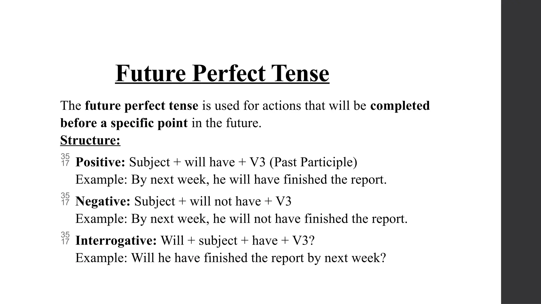 Future Perfect Tense
The future perfect tense is used for actions that will be completed
before a specific point in the future.
Structure:
 Positive: Subject + will have + V3 (Past Participle)
Example: By next week, he will have finished the report.
 Negative: Subject + will not have + V3
Example: By next week, he will not have finished the report.
 Interrogative: Will + subject + have + V3?
Example: Will he have finished the report by next week?
 