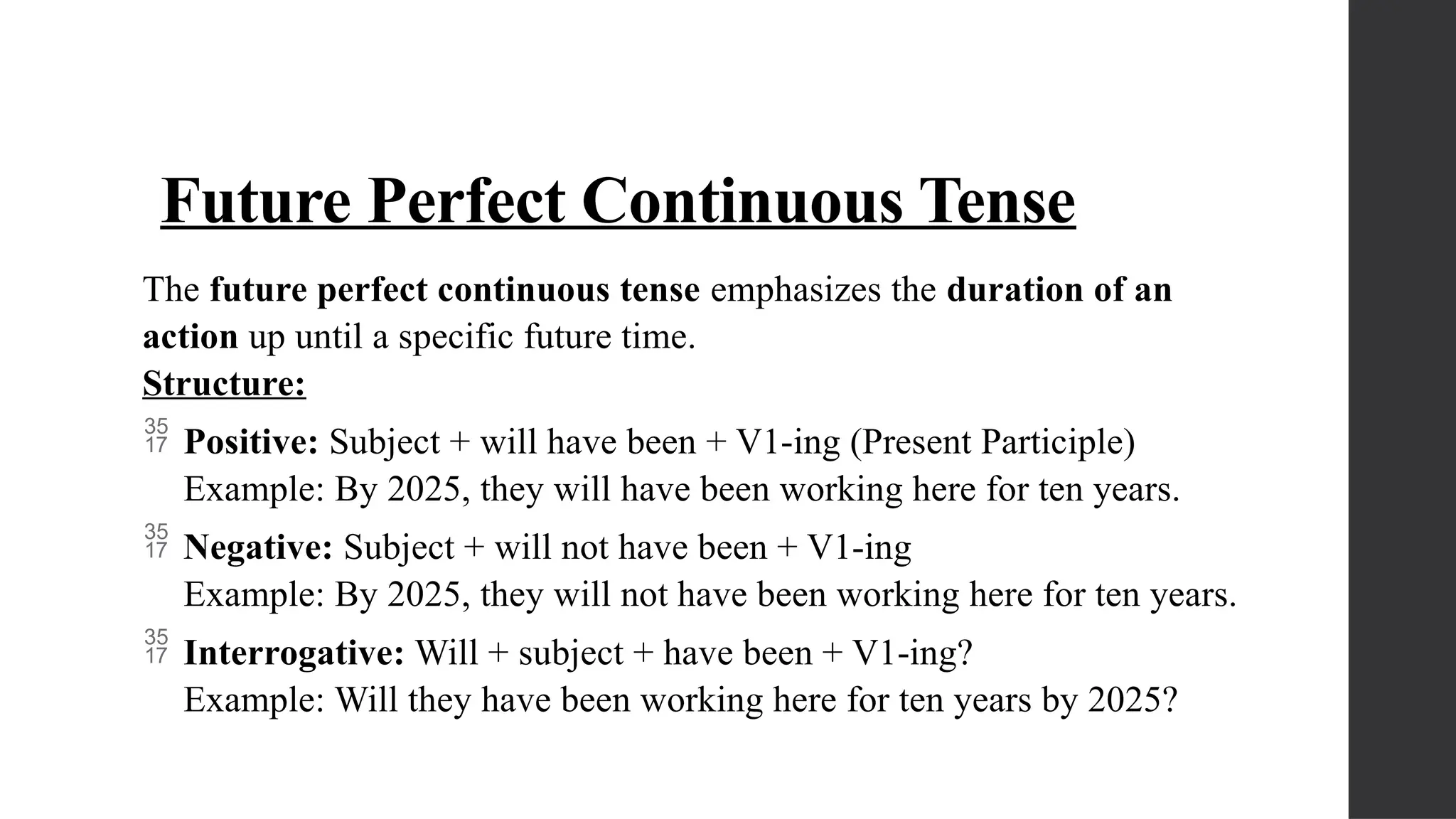 Future Perfect Continuous Tense
The future perfect continuous tense emphasizes the duration of an
action up until a specific future time.
Structure:
 Positive: Subject + will have been + V1-ing (Present Participle)
Example: By 2025, they will have been working here for ten years.
 Negative: Subject + will not have been + V1-ing
Example: By 2025, they will not have been working here for ten years.
 Interrogative: Will + subject + have been + V1-ing?
Example: Will they have been working here for ten years by 2025?
 