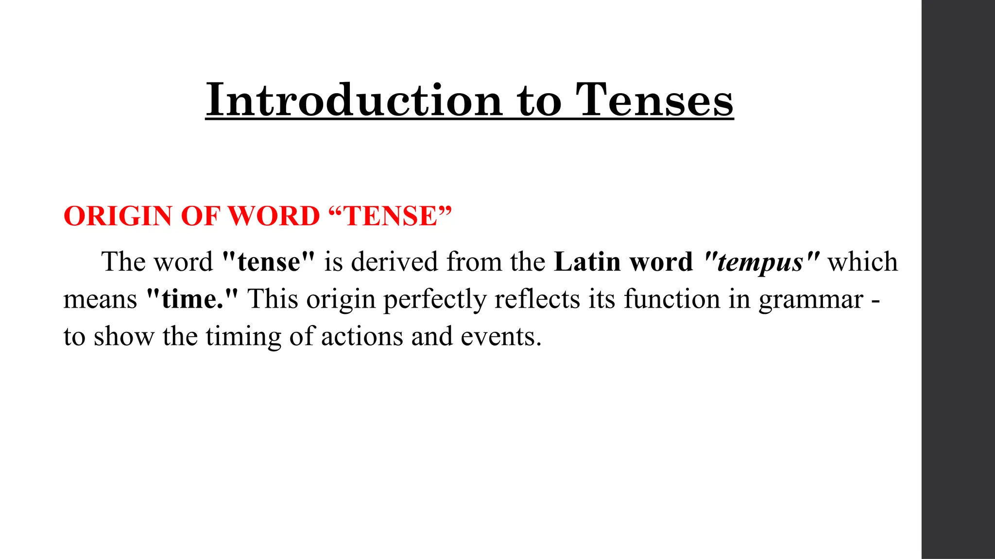 Introduction to Tenses
ORIGIN OF WORD “TENSE”
The word "tense" is derived from the Latin word "tempus" which
means "time." This origin perfectly reflects its function in grammar -
to show the timing of actions and events.
 