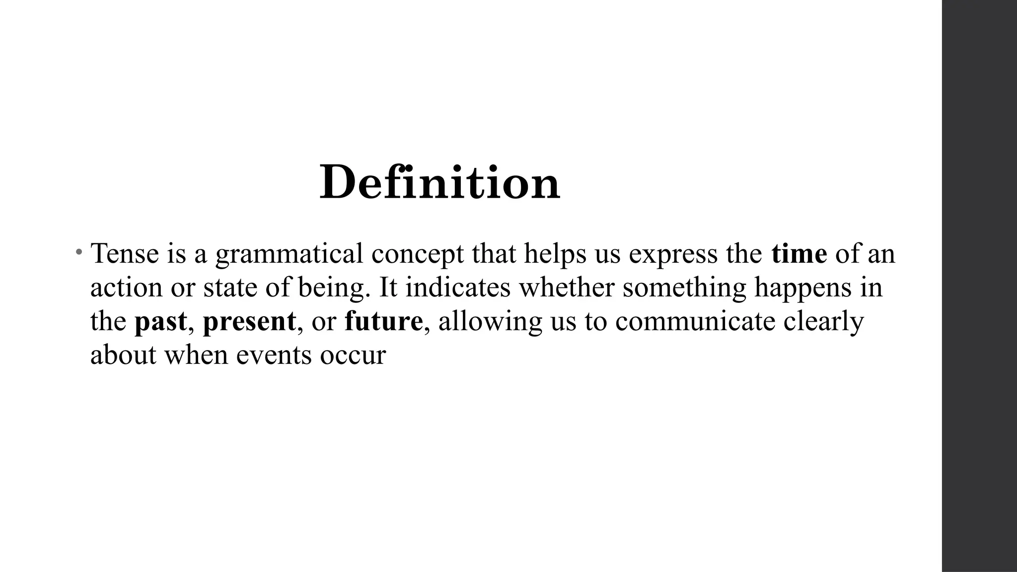 Definition
• Tense is a grammatical concept that helps us express the time of an
action or state of being. It indicates whether something happens in
the past, present, or future, allowing us to communicate clearly
about when events occur
 