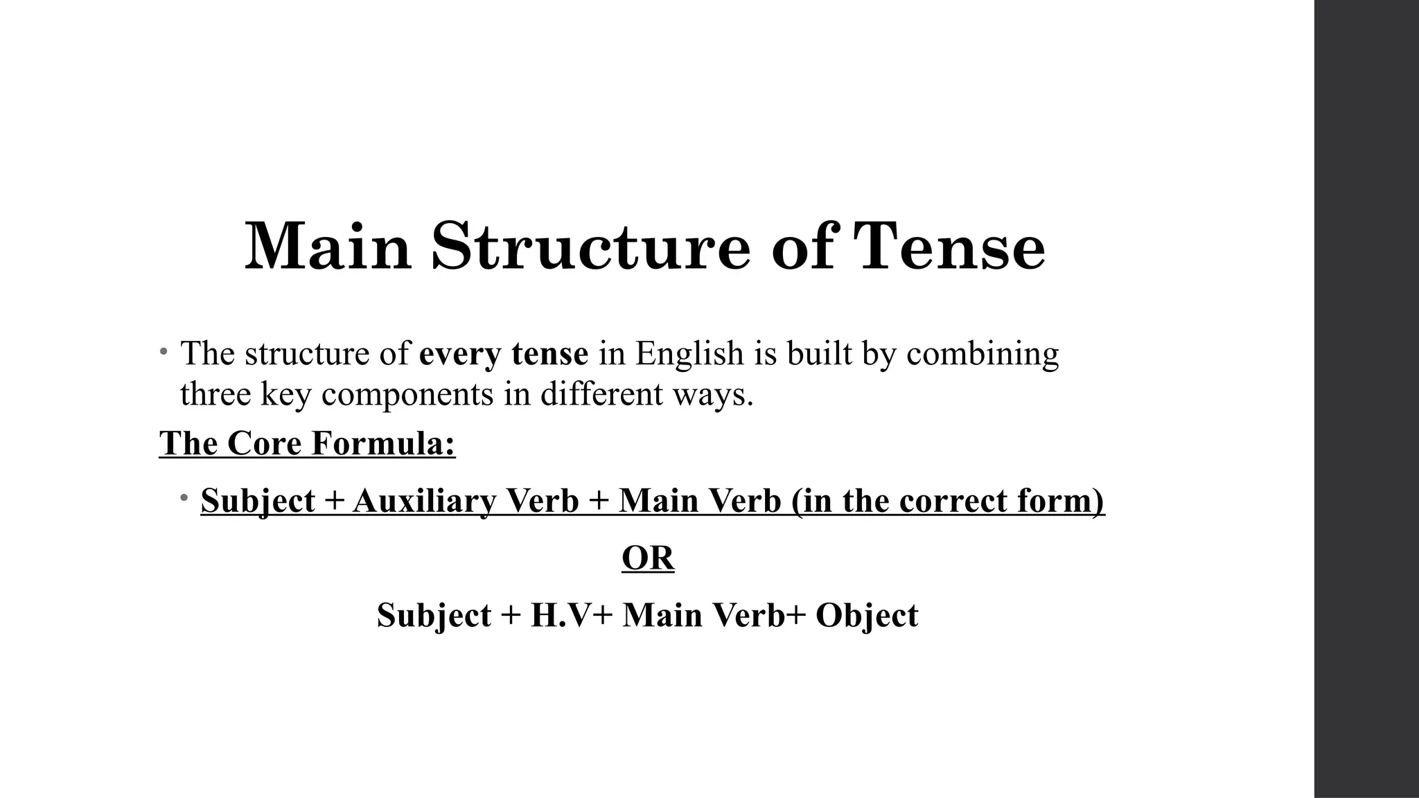 Main Structure of Tense
• The structure of every tense in English is built by combining
three key components in different ways.
The Core Formula:
• Subject + Auxiliary Verb + Main Verb (in the correct form)
OR
Subject + H.V+ Main Verb+ Object
 
