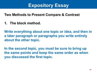 Two Methods to Present Compare & Contrast
1. The block method.
Write everything about one topic or idea, and then in
a later paragraph or paragraphs you write entirely
about the other topic.
In the second topic, you must be sure to bring up
the same points and keep the same order as when
you discussed the first topic.
Expository Essay
10
 