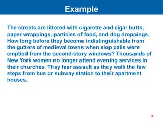 The streets are littered with cigarette and cigar butts,
paper wrappings, particles of food, and dog droppings.
How long before they become indistinguishable from
the gutters of medieval towns when slop pails were
emptied from the second-story windows? Thousands of
New York women no longer attend evening services in
their churches. They fear assault as they walk the few
steps from bus or subway station to their apartment
houses.
Example
14
 