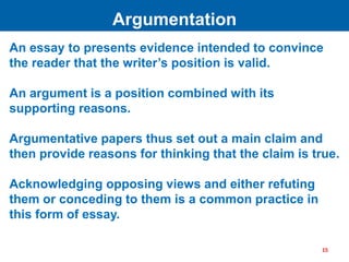 An essay to presents evidence intended to convince
the reader that the writer’s position is valid.
An argument is a position combined with its
supporting reasons.
Argumentative papers thus set out a main claim and
then provide reasons for thinking that the claim is true.
Acknowledging opposing views and either refuting
them or conceding to them is a common practice in
this form of essay.
Argumentation
15
 