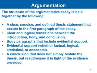 The structure of the argumentative essay is held
together by the following:
• A clear, concise, and defined thesis statement that
occurs in the first paragraph of the essay.
• Clear and logical transitions between the
introduction, body, and conclusion.
• Body paragraphs that include evidential support.
• Evidential support (whether factual, logical,
statistical, or anecdotal).
• A conclusion that does not simply restate the
thesis, but readdresses it in light of the evidence
provided.
Argumentation
16
 