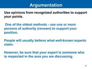 Use opinions from recognized authorities to support
your points.
One of the oldest methods - use one or more
persons of authority (renown) to support your
position.
People will usually believe what well-known experts
claim.
However, be sure that your expert is someone who
is respected in the area you are discussing.
Argumentation
19
 
