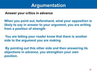 Answer your critics in advance
When you point out, beforehand, what your opposition is
likely to say in answer to your argument, you are writing
from a position of strength
You are letting your reader know that there is another
side to the argument you are making
By pointing out this other side and then answering its
objections in advance, you strengthen your own
position.
Argumentation
22
 