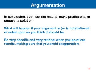In conclusion, point out the results, make predictions, or
suggest a solution
What will happen if your argument is (or is not) believed
or acted upon as you think it should be.
Be very specific and very rational when you point out
results, making sure that you avoid exaggeration.
Argumentation
23
 