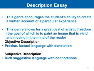 • This genre encourages the student’s ability to create
a written account of a particular experience
• This genre allows for a great deal of artistic freedom
(the goal of which is to paint an image that is vivid
and moving in the mind of the reader
Objective Description
• Precise, factual language with denotation
Subjective Description
• Rich suggestive language with connotations
Description Essay
4
 