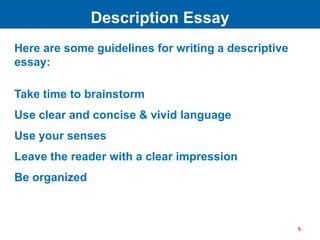 Here are some guidelines for writing a descriptive
essay:
Take time to brainstorm
Use clear and concise & vivid language
Use your senses
Leave the reader with a clear impression
Be organized
Description Essay
5
 