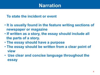 To state the incident or event
• It is usually found in the feature writing sections of
newspaper or magazine
• If written as a story, the essay should include all
the parts of a story.
• The essay should have a purpose
• The essay should be written from a clear point of
view
• Use clear and concise language throughout the
essay
Narration
6
 