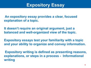 An expository essay provides a clear, focused
explanation of a topic.
It doesn’t require an original argument, just a
balanced and well-organized view of the topic.
Expository essays test your familiarity with a topic
and your ability to organize and convey information.
Expository writing is defined as presenting reasons,
explanations, or steps in a process - Informational
writing
Expository Essay
8
 