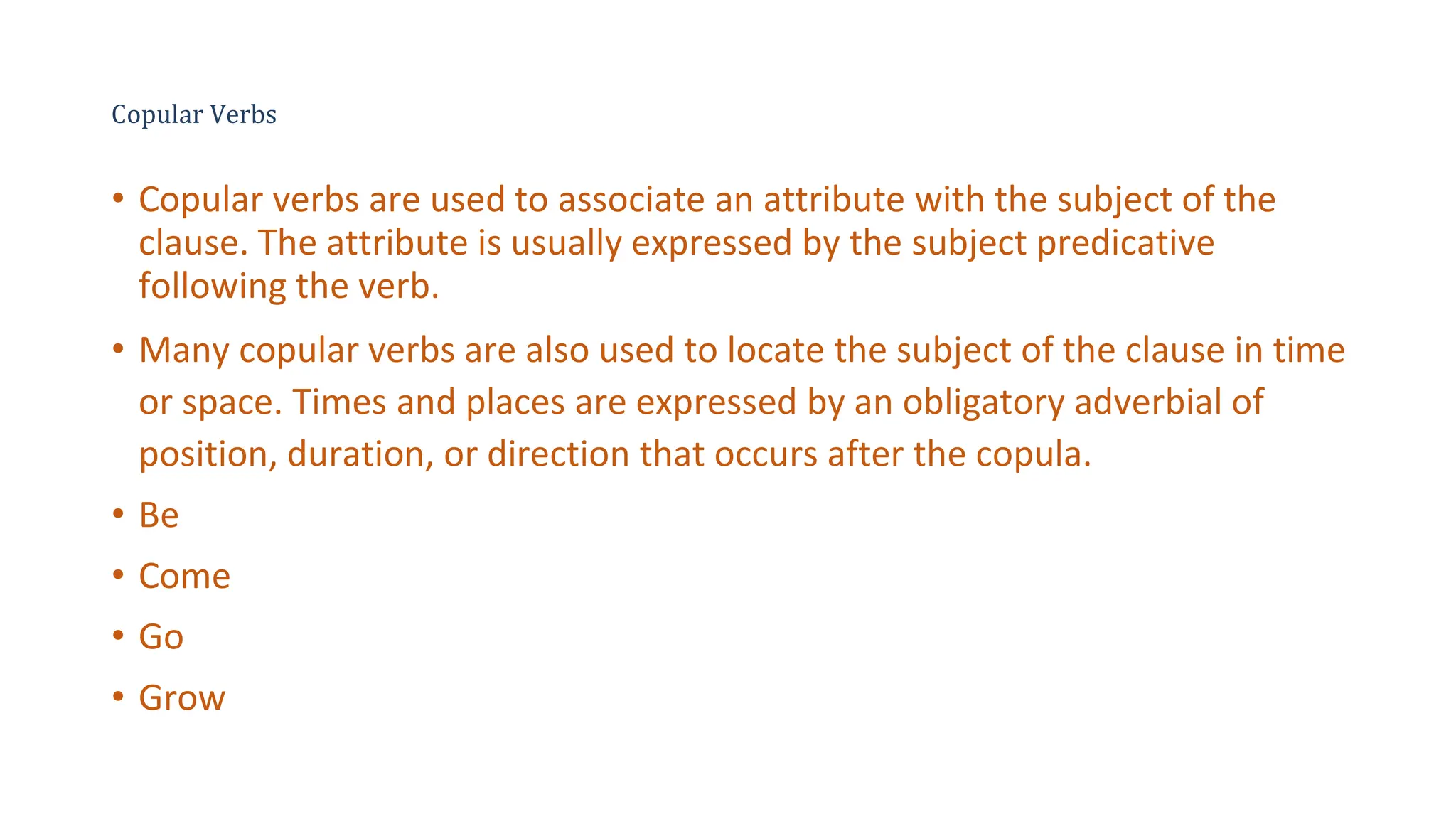 Copular Verbs
• Copular verbs are used to associate an attribute with the subject of the
clause. The attribute is usually expressed by the subject predicative
following the verb.
• Many copular verbs are also used to locate the subject of the clause in time
or space. Times and places are expressed by an obligatory adverbial of
position, duration, or direction that occurs after the copula.
• Be
• Come
• Go
• Grow
 