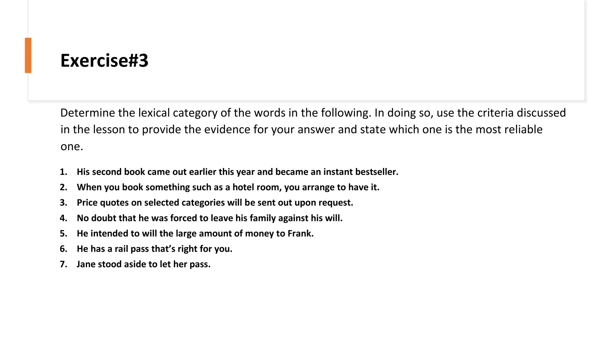 Determine the lexical category of the words in the following. In doing so, use the criteria discussed
in the lesson to provide the evidence for your answer and state which one is the most reliable
one.
1. His second book came out earlier this year and became an instant bestseller.
2. When you book something such as a hotel room, you arrange to have it.
3. Price quotes on selected categories will be sent out upon request.
4. No doubt that he was forced to leave his family against his will.
5. He intended to will the large amount of money to Frank.
6. He has a rail pass that’s right for you.
7. Jane stood aside to let her pass.
Exercise#3
 