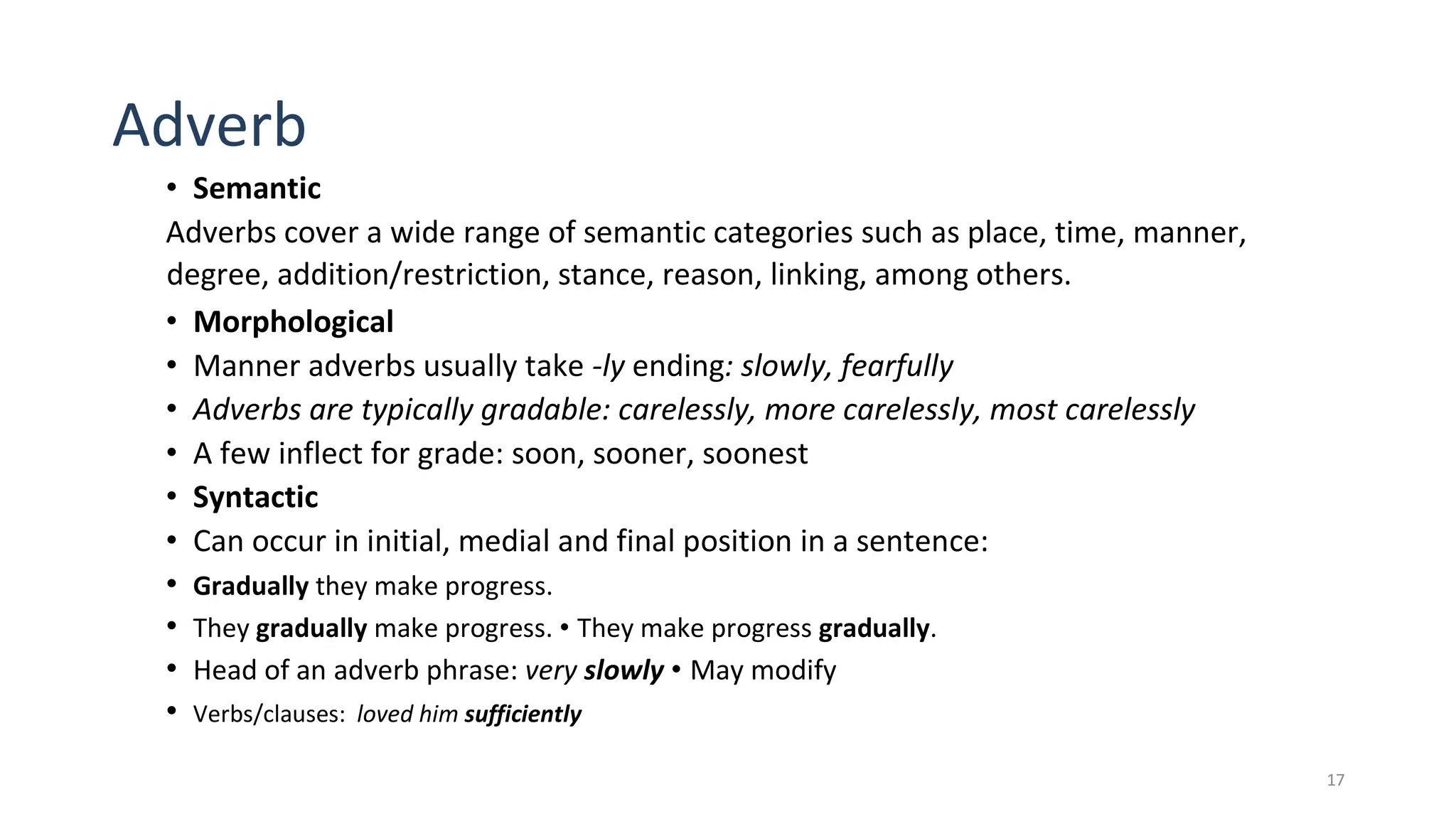 17
Adverb
• Semantic
Adverbs cover a wide range of semantic categories such as place, time, manner,
degree, addition/restriction, stance, reason, linking, among others.
• Morphological
• Manner adverbs usually take -ly ending: slowly, fearfully
• Adverbs are typically gradable: carelessly, more carelessly, most carelessly
• A few inflect for grade: soon, sooner, soonest
• Syntactic
• Can occur in initial, medial and final position in a sentence:
• Gradually they make progress.
• They gradually make progress. • They make progress gradually.
• Head of an adverb phrase: very slowly • May modify
• Verbs/clauses: loved him sufficiently
 