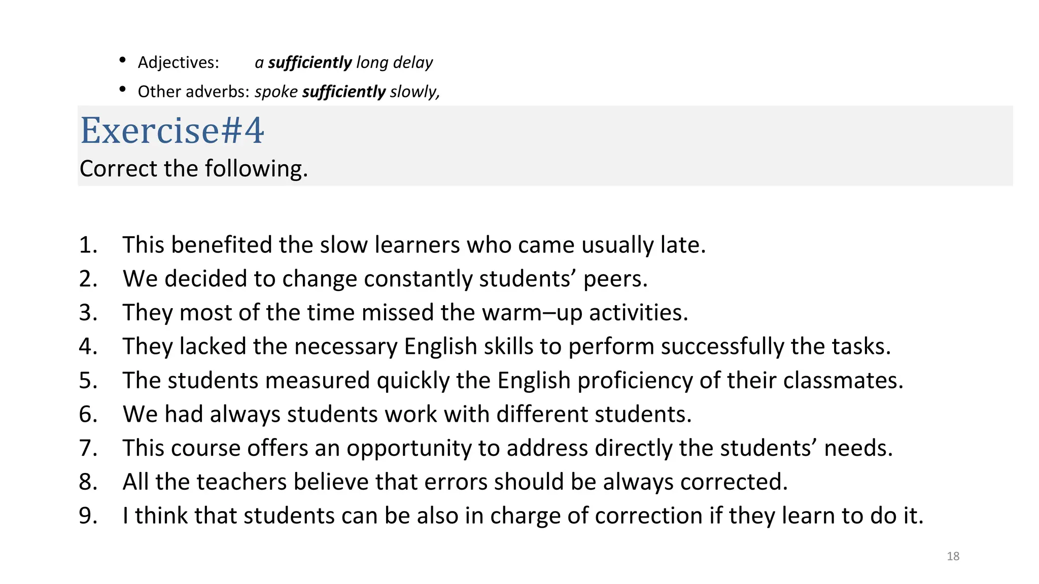 18
• Adjectives: a sufficiently long delay
• Other adverbs: spoke sufficiently slowly,
Exercise#4
Correct the following.
1. This benefited the slow learners who came usually late.
2. We decided to change constantly students’ peers.
3. They most of the time missed the warm–up activities.
4. They lacked the necessary English skills to perform successfully the tasks.
5. The students measured quickly the English proficiency of their classmates.
6. We had always students work with different students.
7. This course offers an opportunity to address directly the students’ needs.
8. All the teachers believe that errors should be always corrected.
9. I think that students can be also in charge of correction if they learn to do it.
 