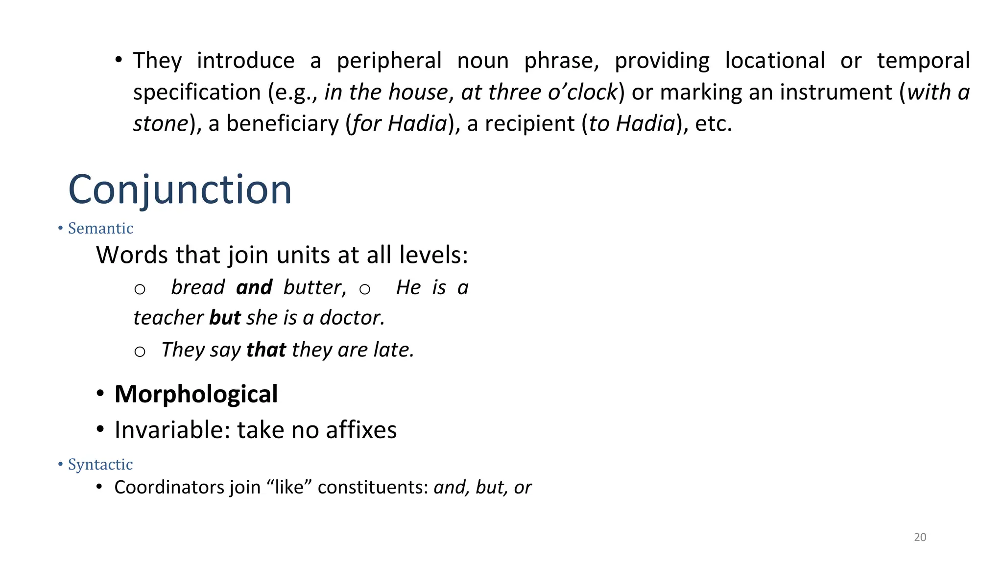 20
• They introduce a peripheral noun phrase, providing locational or temporal
specification (e.g., in the house, at three o’clock) or marking an instrument (with a
stone), a beneficiary (for Hadia), a recipient (to Hadia), etc.
Conjunction
• Semantic
Words that join units at all levels:
o bread and butter, o He is a
teacher but she is a doctor.
o They say that they are late.
• Morphological
• Invariable: take no affixes
• Syntactic
• Coordinators join “like” constituents: and, but, or
 