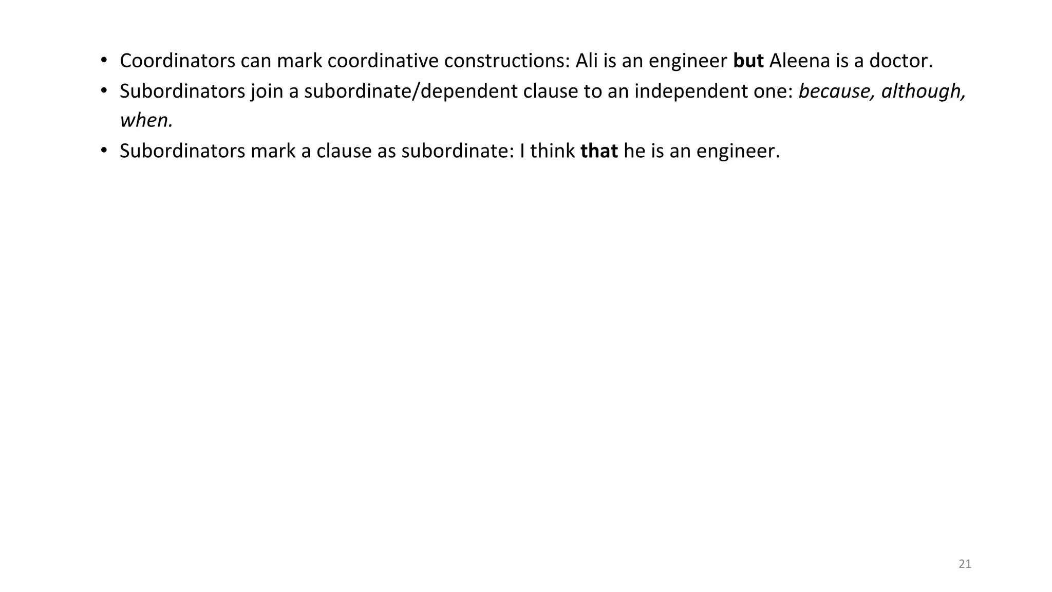 21
• Coordinators can mark coordinative constructions: Ali is an engineer but Aleena is a doctor.
• Subordinators join a subordinate/dependent clause to an independent one: because, although,
when.
• Subordinators mark a clause as subordinate: I think that he is an engineer.
 