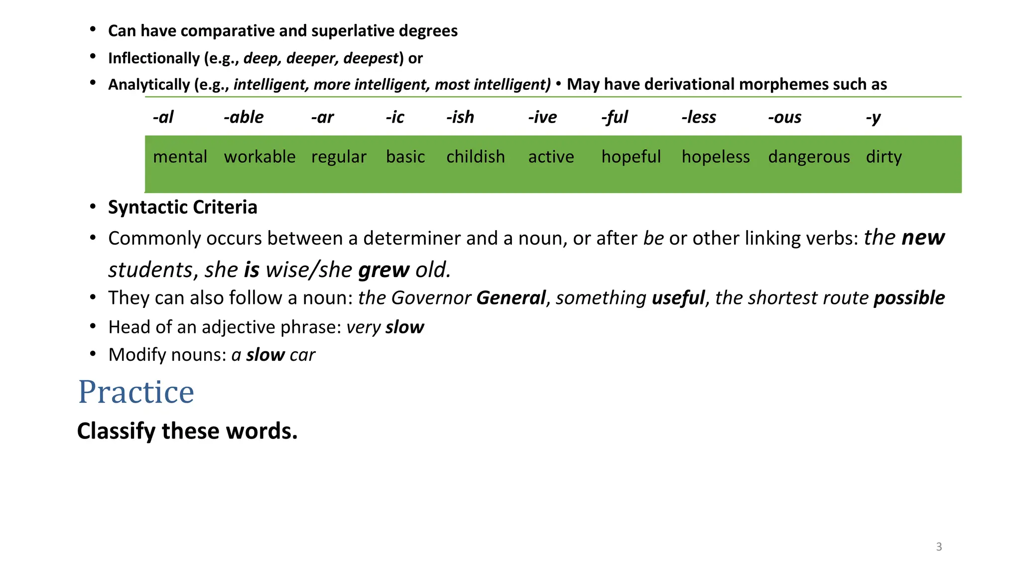 3
• Can have comparative and superlative degrees
• Inflectionally (e.g., deep, deeper, deepest) or
• Analytically (e.g., intelligent, more intelligent, most intelligent) • May have derivational morphemes such as
-al -able -ar -ic -ish -ive -ful -less -ous -y
mental workable regular basic childish active hopeful hopeless dangerous dirty
• Syntactic Criteria
• Commonly occurs between a determiner and a noun, or after be or other linking verbs: the new
students, she is wise/she grew old.
• They can also follow a noun: the Governor General, something useful, the shortest route possible
• Head of an adjective phrase: very slow
• Modify nouns: a slow car
Practice
Classify these words.
 